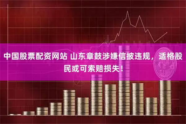 中国股票配资网站 山东章鼓涉嫌信披违规，适格股民或可索赔损失！