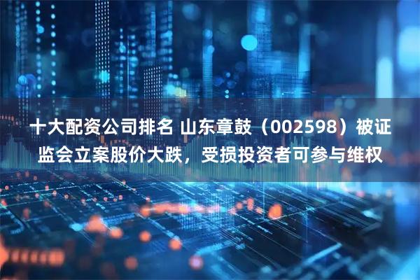十大配资公司排名 山东章鼓（002598）被证监会立案股价大跌，受损投资者可参与维权