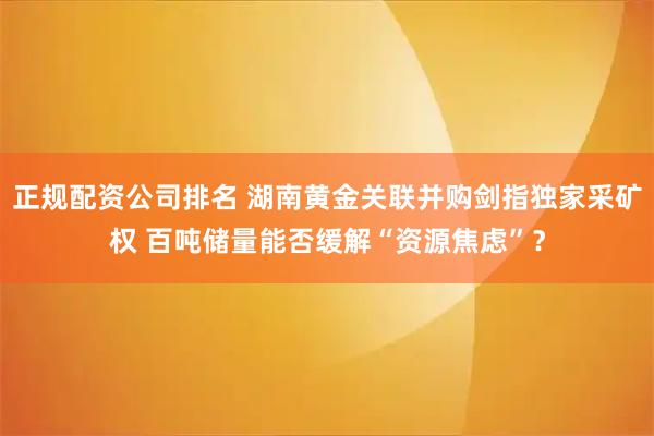 正规配资公司排名 湖南黄金关联并购剑指独家采矿权 百吨储量能否缓解“资源焦虑”？