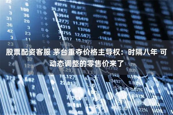股票配资客服 茅台重夺价格主导权：时隔八年 可动态调整的零售价来了