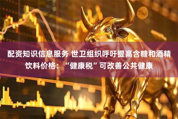配资知识信息服务 世卫组织呼吁提高含糖和酒精饮料价格：“健康税”可改善公共健康