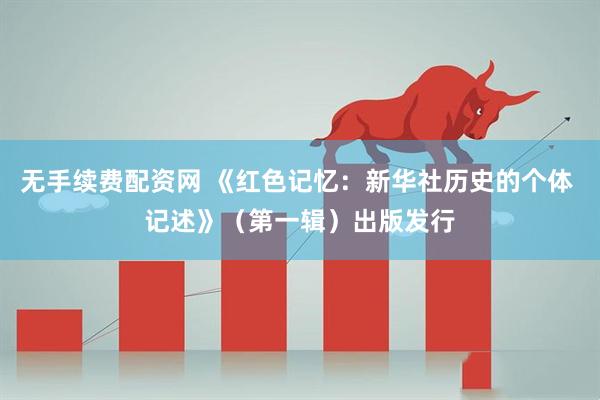 无手续费配资网 《红色记忆：新华社历史的个体 记述》（第一辑）出版发行