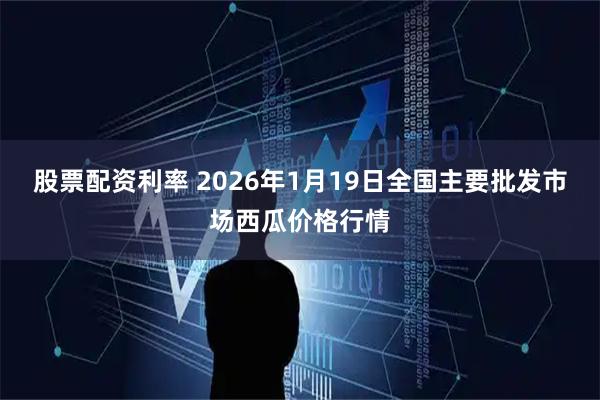 股票配资利率 2026年1月19日全国主要批发市场西瓜价格行情