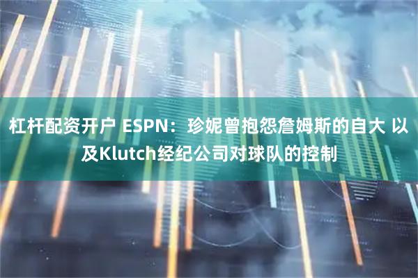 杠杆配资开户 ESPN：珍妮曾抱怨詹姆斯的自大 以及Klutch经纪公司对球队的控制