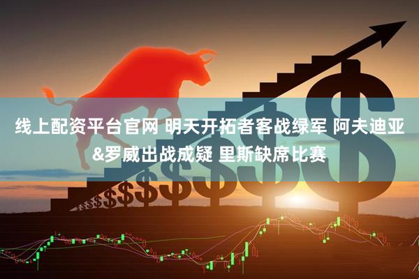 线上配资平台官网 明天开拓者客战绿军 阿夫迪亚&罗威出战成疑 里斯缺席比赛