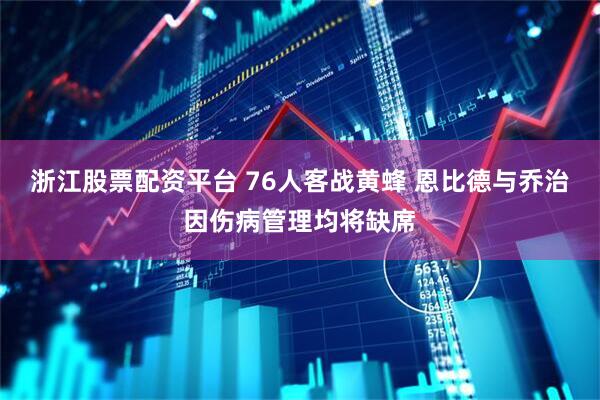 浙江股票配资平台 76人客战黄蜂 恩比德与乔治因伤病管理均将缺席