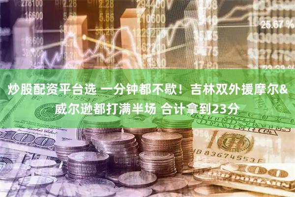 炒股配资平台选 一分钟都不歇！吉林双外援摩尔&威尔逊都打满半场 合计拿到23分