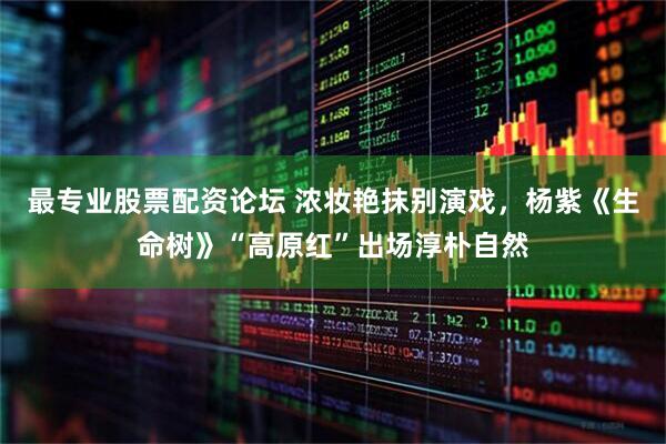最专业股票配资论坛 浓妆艳抹别演戏，杨紫《生命树》“高原红”出场淳朴自然