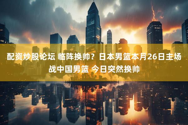 配资炒股论坛 临阵换帅？日本男篮本月26日主场战中国男篮 今日突然换帅
