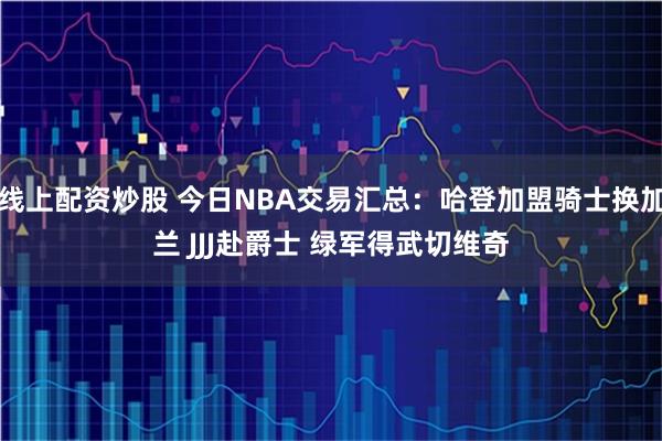 线上配资炒股 今日NBA交易汇总：哈登加盟骑士换加兰 JJJ赴爵士 绿军得武切维奇