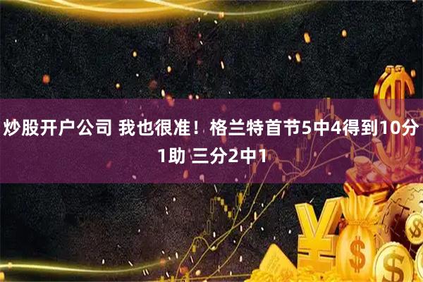 炒股开户公司 我也很准！格兰特首节5中4得到10分1助 三分2中1
