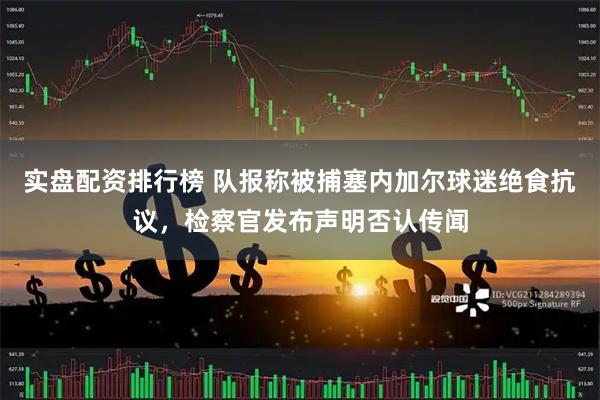 实盘配资排行榜 队报称被捕塞内加尔球迷绝食抗议，检察官发布声明否认传闻