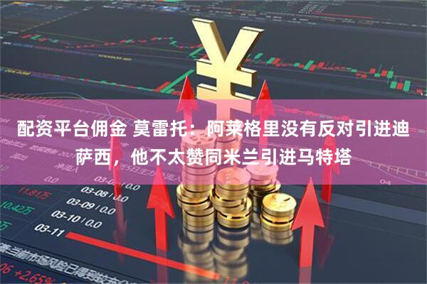 配资平台佣金 莫雷托：阿莱格里没有反对引进迪萨西，他不太赞同米兰引进马特塔
