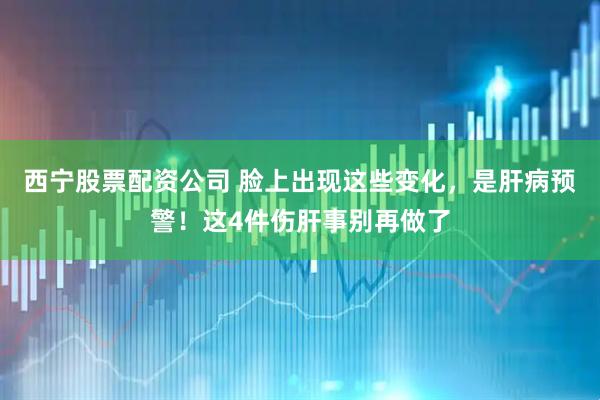 西宁股票配资公司 脸上出现这些变化，是肝病预警！这4件伤肝事别再做了