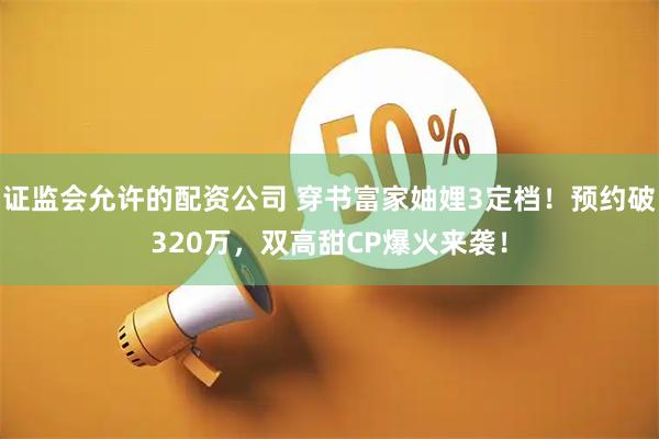 证监会允许的配资公司 穿书富家妯娌3定档！预约破320万，双高甜CP爆火来袭！