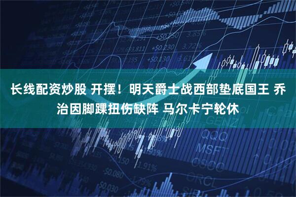 长线配资炒股 开摆！明天爵士战西部垫底国王 乔治因脚踝扭伤缺阵 马尔卡宁轮休