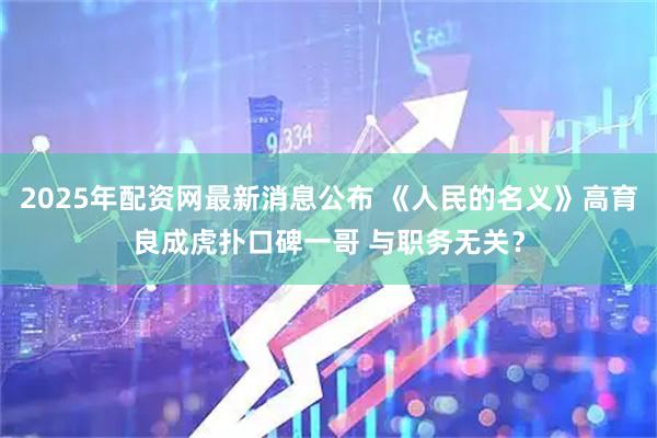 2025年配资网最新消息公布 《人民的名义》高育良成虎扑口碑一哥 与职务无关？