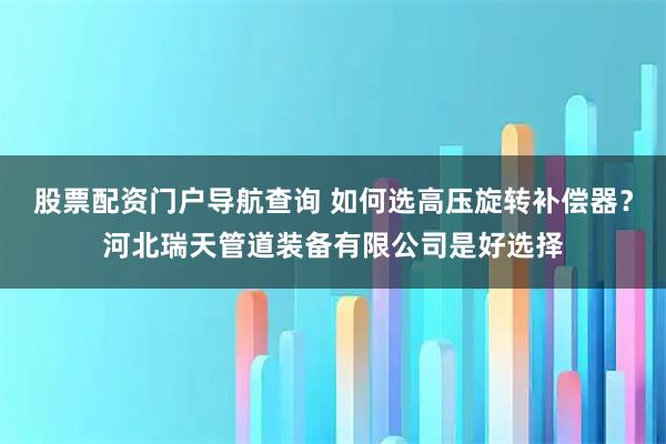 股票配资门户导航查询 如何选高压旋转补偿器？河北瑞天管道装备有限公司是好选择