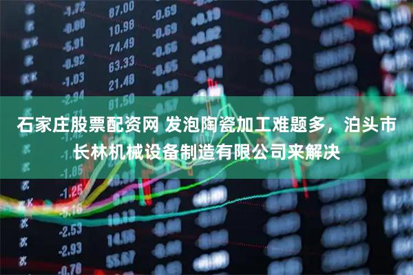 石家庄股票配资网 发泡陶瓷加工难题多，泊头市长林机械设备制造有限公司来解决