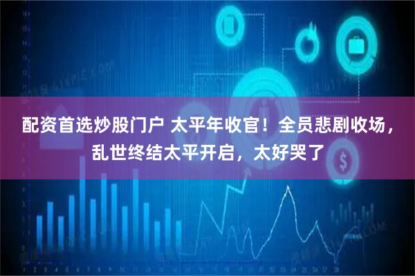 配资首选炒股门户 太平年收官！全员悲剧收场，乱世终结太平开启，太好哭了