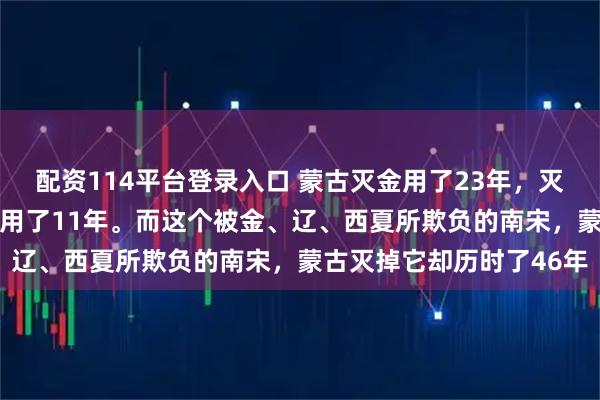 配资114平台登录入口 蒙古灭金用了23年，灭西夏用了22年，金灭辽用了11年。而这个被金、辽、西夏所欺负的南宋，蒙古灭掉它却历时了46年