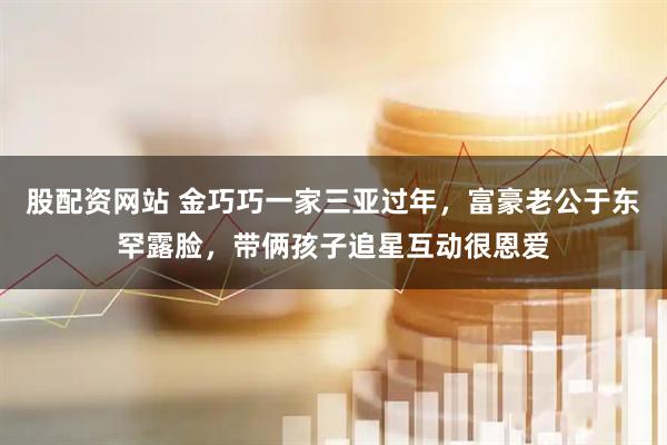 股配资网站 金巧巧一家三亚过年，富豪老公于东罕露脸，带俩孩子追星互动很恩爱
