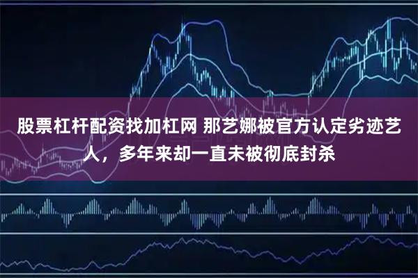 股票杠杆配资找加杠网 那艺娜被官方认定劣迹艺人，多年来却一直未被彻底封杀