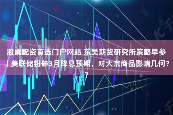 股票配资首选门户网站 东吴期货研究所策略早参｜美联储粉碎3月降息预期，对大宗商品影响几何？
