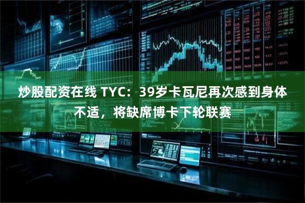 炒股配资在线 TYC：39岁卡瓦尼再次感到身体不适，将缺席博卡下轮联赛