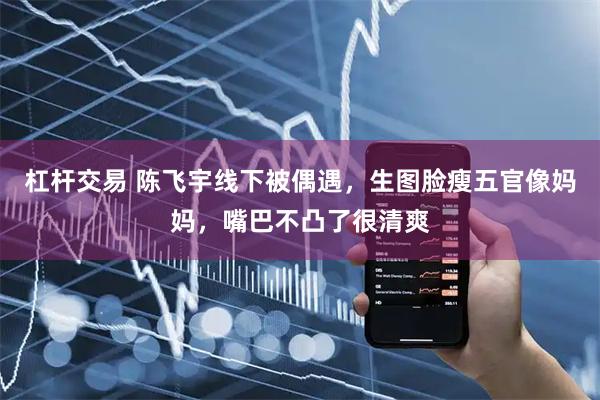 杠杆交易 陈飞宇线下被偶遇，生图脸瘦五官像妈妈，嘴巴不凸了很清爽