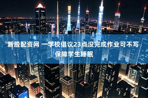 新股配资网 一学校倡议23点没完成作业可不写 保障学生睡眠