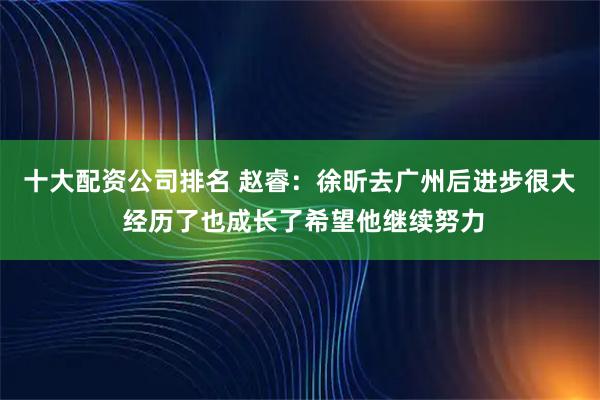 十大配资公司排名 赵睿：徐昕去广州后进步很大 经历了也成长了希望他继续努力