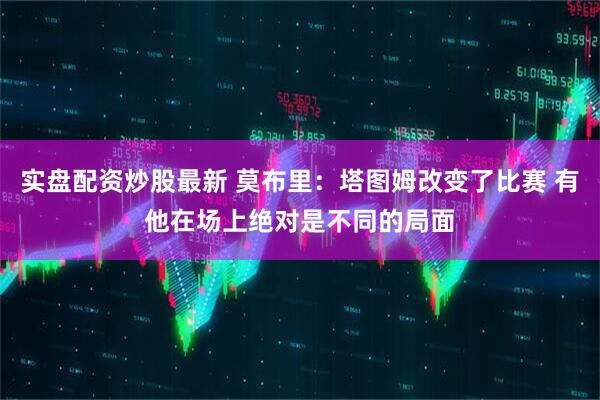 实盘配资炒股最新 莫布里：塔图姆改变了比赛 有他在场上绝对是不同的局面