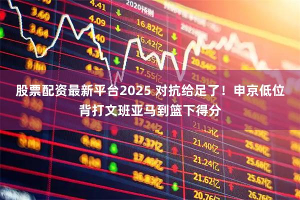 股票配资最新平台2025 对抗给足了！申京低位背打文班亚马到篮下得分