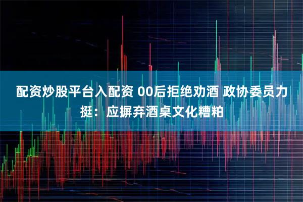 配资炒股平台入配资 00后拒绝劝酒 政协委员力挺：应摒弃酒桌文化糟粕