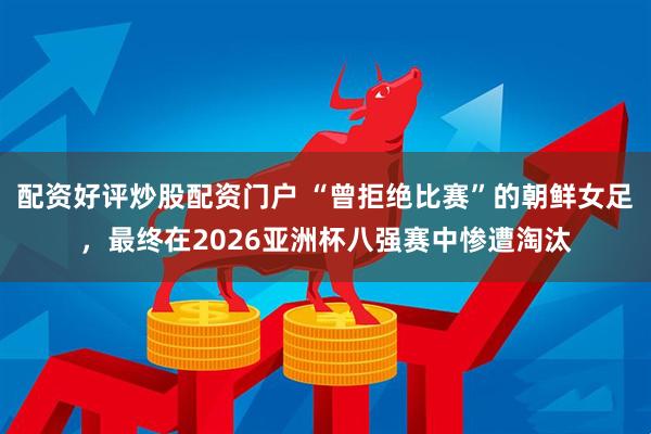 配资好评炒股配资门户 “曾拒绝比赛”的朝鲜女足，最终在2026亚洲杯八强赛中惨遭淘汰