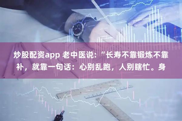 炒股配资app 老中医说: “长寿不靠锻炼不靠补，就靠一句话：心别乱跑，人别瞎忙。身