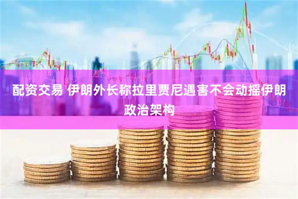 配资交易 伊朗外长称拉里贾尼遇害不会动摇伊朗政治架构