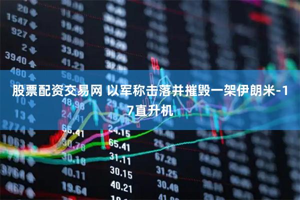 股票配资交易网 以军称击落并摧毁一架伊朗米-17直升机
