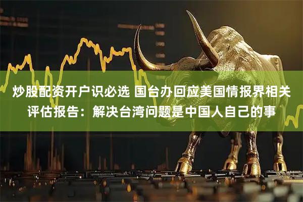 炒股配资开户识必选 国台办回应美国情报界相关评估报告：解决台湾问题是中国人自己的事