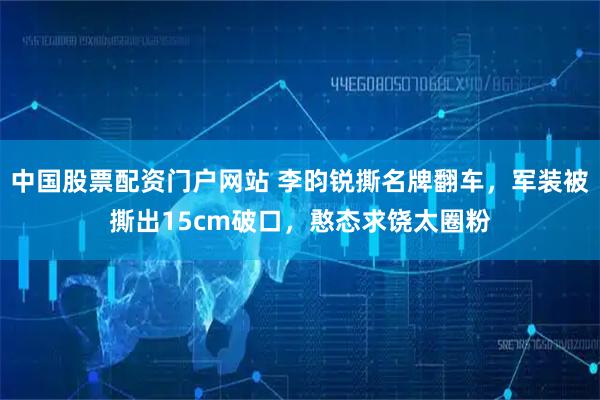 中国股票配资门户网站 李昀锐撕名牌翻车，军装被撕出15cm破口，憨态求饶太圈粉