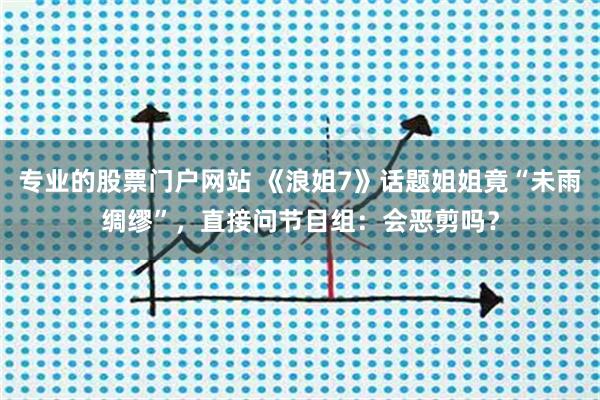 专业的股票门户网站 《浪姐7》话题姐姐竟“未雨绸缪”，直接问节目组：会恶剪吗？