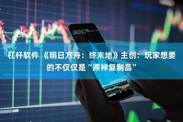 杠杆软件 《明日方舟：终末地》主创：玩家想要的不仅仅是“原神复制品”