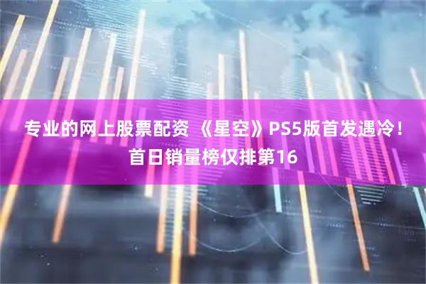 专业的网上股票配资 《星空》PS5版首发遇冷！首日销量榜仅排第16