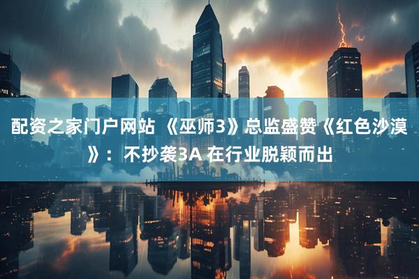 配资之家门户网站 《巫师3》总监盛赞《红色沙漠》：不抄袭3A 在行业脱颖而出