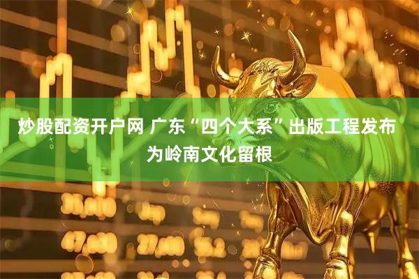 炒股配资开户网 广东“四个大系”出版工程发布 为岭南文化留根