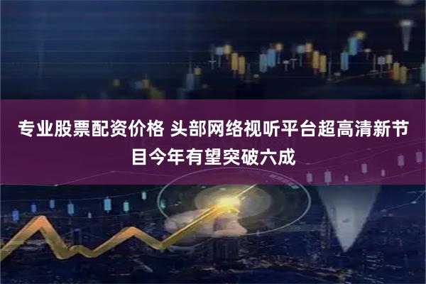 专业股票配资价格 头部网络视听平台超高清新节目今年有望突破六成