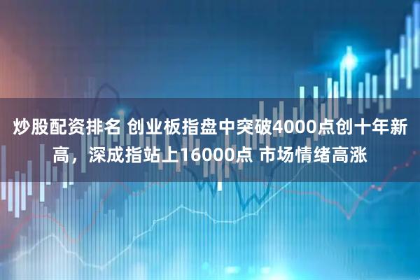 炒股配资排名 创业板指盘中突破4000点创十年新高，深成指站上16000点 市场情绪高涨