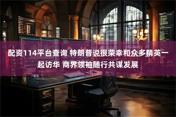 配资114平台查询 特朗普说很荣幸和众多精英一起访华 商界领袖随行共谋发展