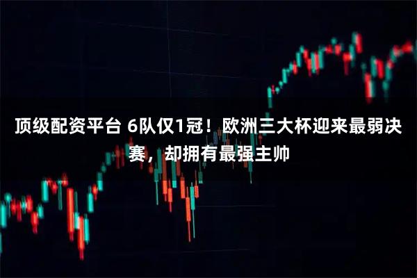 顶级配资平台 6队仅1冠！欧洲三大杯迎来最弱决赛，却拥有最强主帅